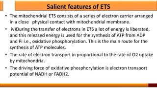 Salient features of ETS
• The mitochondrial ETS consists of a series of electron carrier arranged
in a close physical contact with mitochondrial membrane.
• iv)During the transfer of electrons in ETS a lot of energy is liberated,
and this released energy is used for the synthesis of ATP from ADP
and Pi i.e., oxidative phosphorylation. This is the main route for the
synthesis of ATP molecules.
• The rate of electron transport in proportional to the rate of O2 uptake
by mitochondria.
• The driving force of oxidative phosphorylation is electron transport
potential of NADH or FADH2.
35
 