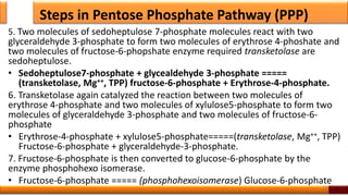Steps in Pentose Phosphate Pathway (PPP)
5. Two molecules of sedoheptulose 7-phosphate molecules react with two
glyceraldehyde 3-phosphate to form two molecules of erythrose 4-phoshate and
two molecules of fructose-6-phopshate enzyme required transketolase are
sedoheptulose.
• Sedoheptulose7-phosphate + glycealdehyde 3-phosphate =====
(transketolase, Mg++, TPP) fructose-6-phosphate + Erythrose-4-phosphate.
6. Transketolase again catalyzed the reaction between two molecules of
erythrose 4-phosphate and two molecules of xylulose5-phosphate to form two
molecules of glyceraldehyde 3-phosphate and two molecules of fructose-6-
phosphate
• Erythrose-4-phosphate + xylulose5-phosphate=====(transketolase, Mg++, TPP)
Fructose-6-phosphate + glyceraldehyde-3-phosphate.
7. Fructose-6-phosphate is then converted to glucose-6-phosphate by the
enzyme phosphohexo isomerase.
• Fructose-6-phosphate ===== (phosphohexoisomerase) Glucose-6-phosphate
52
 