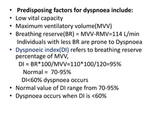 • Predisposing factors for dyspnoea include:
• Low vital capacity
• Maximum ventilatory volume(MVV)
• Breathing reserve(BR) = MVV-RMV=114 L/min
Individuals with less BR are prone to Dyspnoea
• Dyspnoeic index(DI) refers to breathing reserve
percentage of MVV,
DI = BR*100/MVV=110*100/120=95%
Normal = 70-95%
DI<60% dyspnoea occurs
• Normal value of DI range from 70-95%
• Dyspnoea occurs when DI is <60%
 