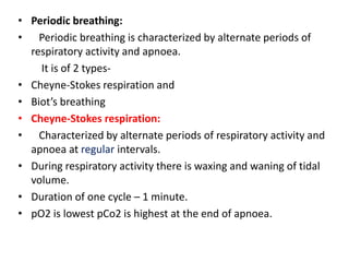 • Periodic breathing:
• Periodic breathing is characterized by alternate periods of
respiratory activity and apnoea.
It is of 2 types-
• Cheyne-Stokes respiration and
• Biot’s breathing
• Cheyne-Stokes respiration:
• Characterized by alternate periods of respiratory activity and
apnoea at regular intervals.
• During respiratory activity there is waxing and waning of tidal
volume.
• Duration of one cycle – 1 minute.
• pO2 is lowest pCo2 is highest at the end of apnoea.
 