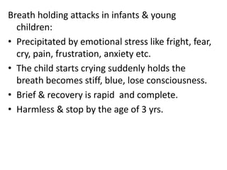 Breath holding attacks in infants & young
children:
• Precipitated by emotional stress like fright, fear,
cry, pain, frustration, anxiety etc.
• The child starts crying suddenly holds the
breath becomes stiff, blue, lose consciousness.
• Brief & recovery is rapid and complete.
• Harmless & stop by the age of 3 yrs.
 