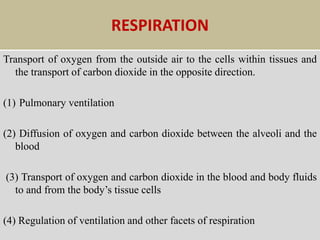 RESPIRATION
Transport of oxygen from the outside air to the cells within tissues and
the transport of carbon dioxide in the opposite direction.
(1) Pulmonary ventilation
(2) Diffusion of oxygen and carbon dioxide between the alveoli and the
blood
(3) Transport of oxygen and carbon dioxide in the blood and body fluids
to and from the body’s tissue cells
(4) Regulation of ventilation and other facets of respiration
 