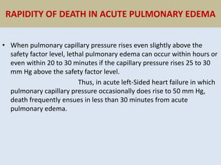 RAPIDITY OF DEATH IN ACUTE PULMONARY EDEMA
• When pulmonary capillary pressure rises even slightly above the
safety factor level, lethal pulmonary edema can occur within hours or
even within 20 to 30 minutes if the capillary pressure rises 25 to 30
mm Hg above the safety factor level.
Thus, in acute left-Sided heart failure in which
pulmonary capillary pressure occasionally does rise to 50 mm Hg,
death frequently ensues in less than 30 minutes from acute
pulmonary edema.
 