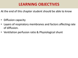 LEARNING OBJECTIVES
At the end of this chapter student should be able to know
• Diffusion capacity
• Layers of respiratory membranes and factors affecting rate
of diffusion.
• Ventilation perfusion ratio & Physiological shunt
 
