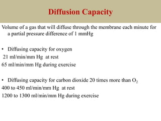 Diffusion Capacity
Volume of a gas that will diffuse through the membrane each minute for
a partial pressure difference of 1 mmHg
• Diffusing capacity for oxygen
21 ml/min/mm Hg at rest
65 ml/min/mm Hg during exercise
• Diffusing capacity for carbon dioxide 20 times more than O2
400 to 450 ml/min/mm Hg at rest
1200 to 1300 ml/min/mm Hg during exercise
 