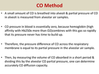 CO Method
• A small amount of CO is breathed into alveoli & partial pressure of CO
in alveoli is measured from alveolar air samples.
• CO pressure in blood is essentially zero, because hemoglobin (high
affinity with Hb250x more than O2)combines with this gas so rapidly
that its pressure never has time to build up.
• Therefore, the pressure difference of CO across the respiratory
membrane is equal to its partial pressure in the alveolar air sample.
• Then, by measuring the volume of CO absorbed in a short period &
dividing this by the alveolar CO partial pressure, one can determine
accurately CO diffusion capacity.
 