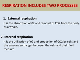 RESPIRATION INCLUDES TWO PROCESSES
1. External respiration
It is the absorption of 02 and removal of CO2 from the body
as a whole.
2. Internal respiration
It is the utilization of 02 and production of CO2 by cells and
the gaseous exchanges between the cells and their fluid
medium.
 