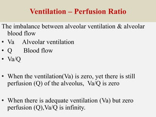 Ventilation – Perfusion Ratio
The imbalance between alveolar ventilation & alveolar
blood flow
• Va Alveolar ventilation
• Q Blood flow
• Va/Q
• When the ventilation(Va) is zero, yet there is still
perfusion (Q) of the alveolus, Va/Q is zero
• When there is adequate ventilation (Va) but zero
perfusion (Q),Va/Q is infinity.
 