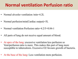 Normal ventilation Perfusion ratio
• Normal alveoler ventilation /min=4.2L
• Normal perfusion/min(Cardiac output)=5L
• Normal ventilation Perfusion ratio=4.2/5=0.84-1
• All parts of lung do not receive equal amount of blood.
• At apex of the lung :excessive ventilation less perfusion so
Vent/perfusion ratio is more. This makes this part of lung more
susceptible to tuberculosis. Excessive O2 favours growth of bacteria.
• At the base of the lung: Less ventilation more perfusion.
 