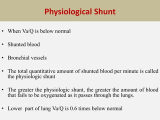 Physiological Shunt
• When Va/Q is below normal
• Shunted blood
• Bronchial vessels
• The total quantitative amount of shunted blood per minute is called
the physiologic shunt
• The greater the physiologic shunt, the greater the amount of blood
that fails to be oxygenated as it passes through the lungs.
• Lower part of lung Va/Q is 0.6 times below normal
 