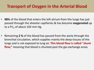 Transport of Oxygen in the Arterial Blood
• 98% of the blood that enters the left atrium from the lungs has just
passed through the alveolar capillaries & has become oxygenated up
to a PO2 of about 104 mm Hg.
• Remaining 2 % of the blood has passed from the aorta through the
bronchial circulation, which supplies mainly the deep tissues of the
lungs and is not exposed to lung air. This blood flow is called "shunt
flow," meaning that blood is shunted past the gas exchange areas
 