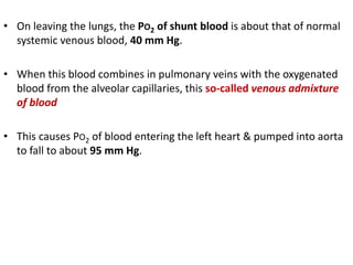 • On leaving the lungs, the PO2 of shunt blood is about that of normal
systemic venous blood, 40 mm Hg.
• When this blood combines in pulmonary veins with the oxygenated
blood from the alveolar capillaries, this so-called venous admixture
of blood
• This causes PO2 of blood entering the left heart & pumped into aorta
to fall to about 95 mm Hg.
 