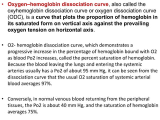• Oxygen–hemoglobin dissociation curve, also called the
oxyhemoglobin dissociation curve or oxygen dissociation curve
(ODC), is a curve that plots the proportion of hemoglobin in
its saturated form on vertical axis against the prevailing
oxygen tension on horizontal axis.
• O2- hemoglobin dissociation curve, which demonstrates a
progressive increase in the percentage of hemoglobin bound with O2
as blood Po2 increases, called the percent saturation of hemoglobin.
Because the blood leaving the lungs and entering the systemic
arteries usually has a Po2 of about 95 mm Hg, it can be seen from the
dissociation curve that the usual O2 saturation of systemic arterial
blood averages 97%.
• Conversely, in normal venous blood returning from the peripheral
tissues, the Po2 is about 40 mm Hg, and the saturation of hemoglobin
averages 75%.
 