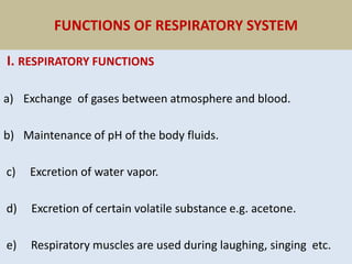 FUNCTIONS OF RESPIRATORY SYSTEM
I. RESPIRATORY FUNCTIONS
a) Exchange of gases between atmosphere and blood.
b) Maintenance of pH of the body fluids.
c) Excretion of water vapor.
d) Excretion of certain volatile substance e.g. acetone.
e) Respiratory muscles are used during laughing, singing etc.
 