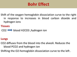 Bohr Effect
Shift of the oxygen hemoglobin dissociation curve to the right
in response to increases in blood carbon dioxide and
hydrogen ions
Tissues
CO2 blood H2CO3 ,hydrogen ion
Lungs
CO2 diffuses from the blood into the alveoli. Reduces the
blood PCO2 and hydrogen ion
Shifting the O2-hemoglobin dissociation curve to the left .
 