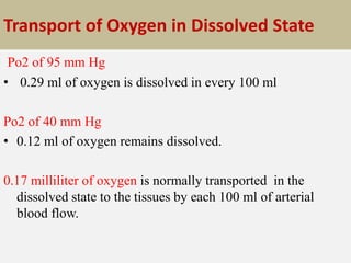 Transport of Oxygen in Dissolved State
Po2 of 95 mm Hg
• 0.29 ml of oxygen is dissolved in every 100 ml
Po2 of 40 mm Hg
• 0.12 ml of oxygen remains dissolved.
0.17 milliliter of oxygen is normally transported in the
dissolved state to the tissues by each 100 ml of arterial
blood flow.
 