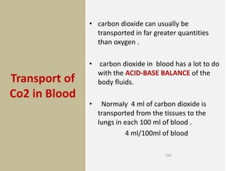 Transport of
Co2 in Blood
• carbon dioxide can usually be
transported in far greater quantities
than oxygen .
• carbon dioxide in blood has a lot to do
with the ACID-BASE BALANCE of the
body fluids.
• Normaly 4 ml of carbon dioxide is
transported from the tissues to the
lungs in each 100 ml of blood .
4 ml/100ml of blood
150
 
