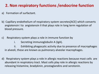 2. Non respiratory functions /endocrine function
a) Formation of surfactant.
b) Capillary endothelium of respiratory system secretes[ACE] which converts
angiotensin I to angiotensin II that plays role in long term regulation of
blood pressure.
c) Respiratory system plays a role in immune function by
i. Secreting immunoglobulin A (IgA).
ii. Exhibiting phagocytic activity due to presence of macrophages
in alveoli, these are known as pulmonary alveolar macrophages.
d) Respiratory system plays a role in allergic reactions because mast cells are
abundant in respiratory tract. Mast cells play role in allergic reactions by
releasing histamine, bradykinin, prostaglandins and serotonin.
 