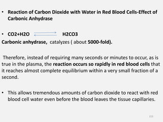 • Reaction of Carbon Dioxide with Water in Red Blood Cells-Effect of
Carbonic Anhydrase
• CO2+H2O H2CO3
Carbonic anhydrase, catalyzes ( about 5000-fold).
Therefore, instead of requiring many seconds or minutes to occur, as is
true in the plasma, the reaction occurs so rapidly in red blood cells that
it reaches almost complete equilibrium within a very small fraction of a
second.
• This allows tremendous amounts of carbon dioxide to react with red
blood cell water even before the blood leaves the tissue capillaries.
153
 