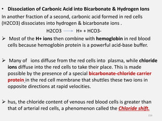 • Dissociation of Carbonic Acid into Bicarbonate & Hydrogen Ions
In another fraction of a second, carbonic acid formed in red cells
(H2CO3) dissociates into hydrogen & bicarbonate ions .
H2CO3 H+ + HCO3-
 Most of the H+ ions then combine with hemoglobin in red blood
cells because hemoglobin protein is a powerful acid-base buffer.
 Many of ions diffuse from the red cells into plasma, while chloride
ions diffuse into the red cells to take their place. This is made
possible by the presence of a special bicarbonate-chloride carrier
protein in the red cell membrane that shuttles these two ions in
opposite directions at rapid velocities.
 hus, the chloride content of venous red blood cells is greater than
that of arterial red cells, a phenomenon called the Chloride shift.
154
 