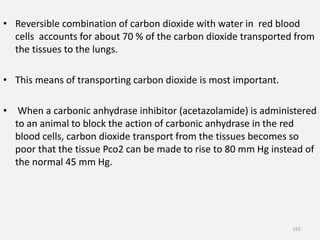 • Reversible combination of carbon dioxide with water in red blood
cells accounts for about 70 % of the carbon dioxide transported from
the tissues to the lungs.
• This means of transporting carbon dioxide is most important.
• When a carbonic anhydrase inhibitor (acetazolamide) is administered
to an animal to block the action of carbonic anhydrase in the red
blood cells, carbon dioxide transport from the tissues becomes so
poor that the tissue Pco2 can be made to rise to 80 mm Hg instead of
the normal 45 mm Hg.
155
 