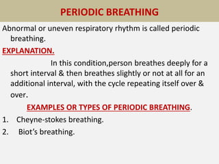 PERIODIC BREATHG
Abnormal or uneven respiratory rhythm is called periodic
breathing.
EXPLANATION.
In this condition,person breathes deeply for a
short interval & then breathes slightly or not at all for an
additional interval, with the cycle repeating itself over &
over.
EXAMPLES OR TYPES OF PERIODIC BREATHING.
1. Cheyne-stokes breathing.
2. Biot’s breathing.
PERIODIC BREATHING
 