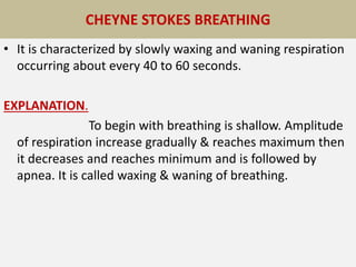 CHEYNE STOKES BREATHING
• It is characterized by slowly waxing and waning respiration
occurring about every 40 to 60 seconds.
EXPLANATION.
To begin with breathing is shallow. Amplitude
of respiration increase gradually & reaches maximum then
it decreases and reaches minimum and is followed by
apnea. It is called waxing & waning of breathing.
 