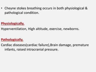 • Cheyne stokes breathing occurs in both physiological &
pathological condition.
Physiologically.
Hyperventilation, High altitude, exercise, newborns.
Pathologically.
Cardiac diseases(cardiac failure),Brain damage, premature
infants, raised intracranial pressure.
 