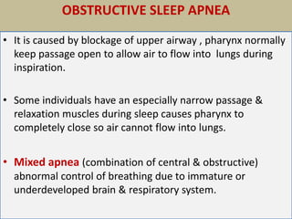 OBSTRUCTIVE SLEEP APNEA
• It is caused by blockage of upper airway , pharynx normally
keep passage open to allow air to flow into lungs during
inspiration.
• Some individuals have an especially narrow passage &
relaxation muscles during sleep causes pharynx to
completely close so air cannot flow into lungs.
• Mixed apnea (combination of central & obstructive)
abnormal control of breathing due to immature or
underdeveloped brain & respiratory system.
 