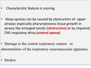 CENTRAL APNEA
• Characteristic feature is snoring.
• Sleep apneas can be caused by obstruction of upper
airways especially pharynx(excess tissue growth in
airway like enlarged tonsils (obstructive) or by impaired
CNS respiratoy drive.(central apnea)
• Damage to the central respiratory centers or
abnormalities of the respiratory neuromuscular apparatus.
• Strokes
 