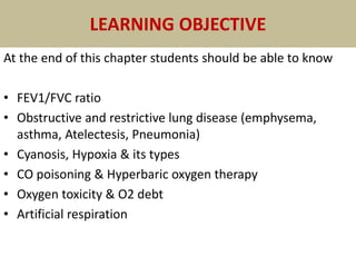 LEARNING OBJECTIVE
At the end of this chapter students should be able to know
• FEV1/FVC ratio
• Obstructive and restrictive lung disease (emphysema,
asthma, Atelectesis, Pneumonia)
• Cyanosis, Hypoxia & its types
• CO poisoning & Hyperbaric oxygen therapy
• Oxygen toxicity & O2 debt
• Artificial respiration
 