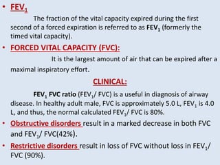 • FEV1
The fraction of the vital capacity expired during the first
second of a forced expiration is referred to as FEV1 (formerly the
timed vital capacity).
• FORCED VITAL CAPACITY (FVC):
It is the largest amount of air that can be expired after a
maximal inspiratory effort.
CLINICAL:
FEV1 FVC ratio (FEV1/ FVC) is a useful in diagnosis of airway
disease. In healthy adult male, FVC is approximately 5.0 L, FEV1 is 4.0
L, and thus, the normal calculated FEV1/ FVC is 80%.
• Obstructive disorders result in a marked decrease in both FVC
and FEV1/ FVC(42%).
• Restrictive disorders result in loss of FVC without loss in FEV1/
FVC (90%).
 