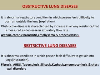 OBSTRUCTIVE LUNG DISEASES
It is abnormal respiratory condition in which person feels difficulty to
push air outside the lung (expiration).
Obstructive disease is characterized by increase in airway resistance,that
is measured as decrease in expiratory flow rate.
Asthma,chronic bronchitis,emphysema & bronchiectasis.
RESTRICTIVE LUNG DISEASES
It is abnormal condition in which person feels difficulty to get air into
lungs(inspiration).
Fibrosis, ARDS, Tuberculosis,Silicosis,Kyphosis,pneumoconiosis & chest
wall disorders
 