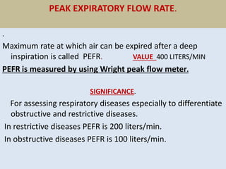 PEAK EXPIRATORY FLOW RATE.
.
Maximum rate at which air can be expired after a deep
inspiration is called PEFR. VALUE 400 LITERS/MIN
PEFR is measured by using Wright peak flow meter.
SIGNIFICANCE.
For assessing respiratory diseases especially to differentiate
obstructive and restrictive diseases.
In restrictive diseases PEFR is 200 liters/min.
In obstructive diseases PEFR is 100 liters/min.
 