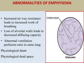 ABNORMALITIES OF EMPHYSEMA
• Increased air way resistance
leads to increased work of
breathing
• Loss of alveolar walls leads to
decreased diffusing capacity
• Abnormal ventilation
perfusion ratio in same lung
Physiological shunt
Physiological dead space
 