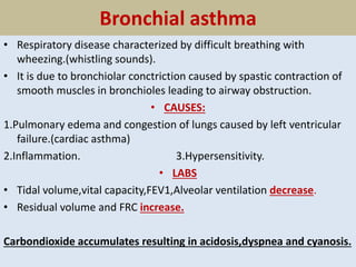 Bronchial asthma
• Respiratory disease characterized by difficult breathing with
wheezing.(whistling sounds).
• It is due to bronchiolar conctriction caused by spastic contraction of
smooth muscles in bronchioles leading to airway obstruction.
• CAUSES:
1.Pulmonary edema and congestion of lungs caused by left ventricular
failure.(cardiac asthma)
2.Inflammation. 3.Hypersensitivity.
• LABS
• Tidal volume,vital capacity,FEV1,Alveolar ventilation decrease.
• Residual volume and FRC increase.
Carbondioxide accumulates resulting in acidosis,dyspnea and cyanosis.
 