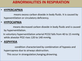 ABNORMALITIES IN RESPIRATION
• HYPERCAPNIA
means excess carbon dioxide in body fluids. It is caused by
hypoventilation or circulatory deficiency.
• HYPOCAPNIA
means decreased carbon dioxide in body fluids and is caused
by hyperventilation.
In voluntary hyperventilation arterial PCO2 falls from 40 to 15 mmHg
while alveolar PO2 rises 120 to 140 mmHg.
• ASPHYXIA
condition characterized by combination of hypoxia and
hypercapnea due to airways obstruction.
This occur in strangulation,hanging,drowning.
 