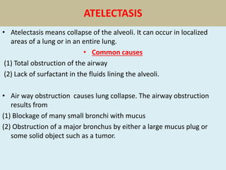 ATELECTASIS
• Atelectasis means collapse of the alveoli. It can occur in localized
areas of a lung or in an entire lung.
• Common causes
(1) Total obstruction of the airway
(2) Lack of surfactant in the fluids lining the alveoli.
• Air way obstruction causes lung collapse. The airway obstruction
results from
(1) Blockage of many small bronchi with mucus
(2) Obstruction of a major bronchus by either a large mucus plug or
some solid object such as a tumor.
 