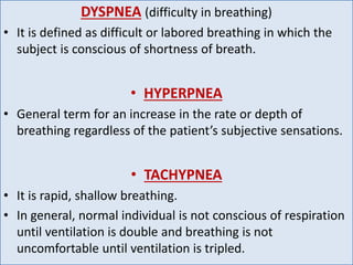 DYSPNEA (difficulty in breathing)
• It is defined as difficult or labored breathing in which the
subject is conscious of shortness of breath.
• HYPERPNEA
• General term for an increase in the rate or depth of
breathing regardless of the patient’s subjective sensations.
• TACHYPNEA
• It is rapid, shallow breathing.
• In general, normal individual is not conscious of respiration
until ventilation is double and breathing is not
uncomfortable until ventilation is tripled.
 