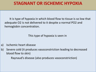 STAGNANT OR ISCHEMIC HYPOXIA
It is type of hypoxia in which blood flow to tissue is so low that
adequate O2 is not delivered to it despite a normal PO2 and
hemoglobin concentration.
This type of hypoxia is seen in
a) Ischemic heart disease
b) Severe cold (it produces vasoconstriction leading to decreased
blood flow to skin)
Raynaud’s disease (also produces vasoconstriction)
 