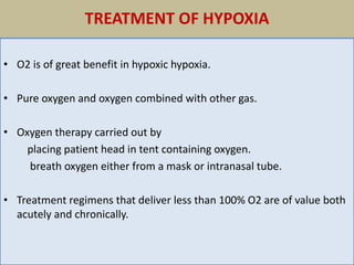 TREATMENT OF HYPOXIA
• O2 is of great benefit in hypoxic hypoxia.
• Pure oxygen and oxygen combined with other gas.
• Oxygen therapy carried out by
placing patient head in tent containing oxygen.
breath oxygen either from a mask or intranasal tube.
• Treatment regimens that deliver less than 100% O2 are of value both
acutely and chronically.
 