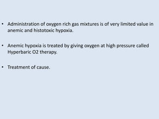 • Administration of oxygen rich gas mixtures is of very limited value in
anemic and histotoxic hypoxia.
• Anemic hypoxia is treated by giving oxygen at high pressure called
Hyperbaric O2 therapy.
• Treatment of cause.
 