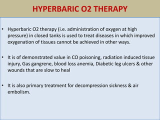 HYPERBARIC O2 THERAPY
• Hyperbaric O2 therapy (i.e. administration of oxygen at high
pressure) in closed tanks is used to treat diseases in which improved
oxygenation of tissues cannot be achieved in other ways.
• It is of demonstrated value in CO poisoning, radiation induced tissue
injury, Gas gangrene, blood loss anemia, Diabetic leg ulcers & other
wounds that are slow to heal
• It is also primary treatment for decompression sickness & air
embolism.
 