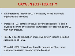 OXYGEN (O2) TOXICITY
• It is interesting that while O2 is necessary for life in aerobic
organisms it is also toxic.
• Increased O2 content in tissues beyond critical level is called
oxygen poisoning or toxicity.It occurs because of breathing pure O2
with high pressure.
• Toxicity is due to production of reactive oxygen species including
superoxide and H2O2.
• When 80-100% O2 is administered to humans for 8h or more
respiratory passages become irritated causing
 