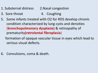 1. Substernal distress 2.Nasal congestion
3. Sore throat 4. Coughing
5. Some infants treated with O2 for RDS develop chronic
condition characterized by lung cysts and densities
(bronchopulmonary dysplasia) & retinopathy of
prematurity(retrolental fibroplasia)
formation of opaque vascular tissue in eyes which lead to
serious visual defects.
6. Convulsions, coma & death.
 