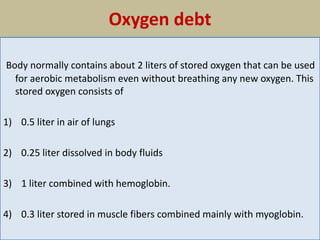 Oxygen debt
Body normally contains about 2 liters of stored oxygen that can be used
for aerobic metabolism even without breathing any new oxygen. This
stored oxygen consists of
1) 0.5 liter in air of lungs
2) 0.25 liter dissolved in body fluids
3) 1 liter combined with hemoglobin.
4) 0.3 liter stored in muscle fibers combined mainly with myoglobin.
 