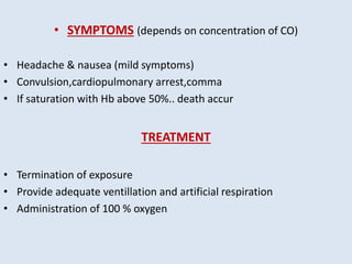 • SYMPTOMS (depends on concentration of CO)
• Headache & nausea (mild symptoms)
• Convulsion,cardiopulmonary arrest,comma
• If saturation with Hb above 50%.. death accur
TREATMENT
• Termination of exposure
• Provide adequate ventillation and artificial respiration
• Administration of 100 % oxygen
 