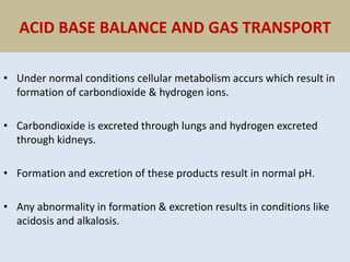 ACID BASE BALANCE AND GAS TRANSPORT
• Under normal conditions cellular metabolism accurs which result in
formation of carbondioxide & hydrogen ions.
• Carbondioxide is excreted through lungs and hydrogen excreted
through kidneys.
• Formation and excretion of these products result in normal pH.
• Any abnormality in formation & excretion results in conditions like
acidosis and alkalosis.
 