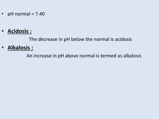 • pH normal = 7.40
• Acidosis :
The decrease in pH below the normal is acidosis
• Alkalosis :
An increase in pH above normal is termed as alkalosis
 