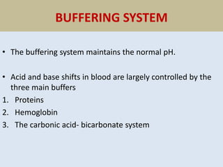 BUFFERING SYSTEM
• The buffering system maintains the normal pH.
• Acid and base shifts in blood are largely controlled by the
three main buffers
1. Proteins
2. Hemoglobin
3. The carbonic acid- bicarbonate system
 